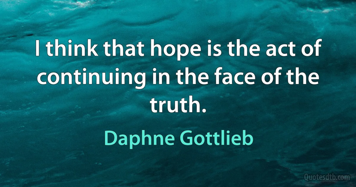 I think that hope is the act of continuing in the face of the truth. (Daphne Gottlieb)