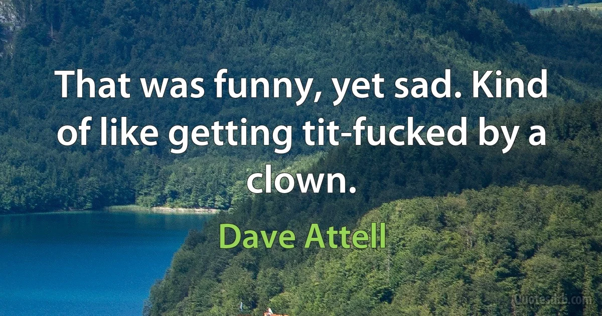 That was funny, yet sad. Kind of like getting tit-fucked by a clown. (Dave Attell)