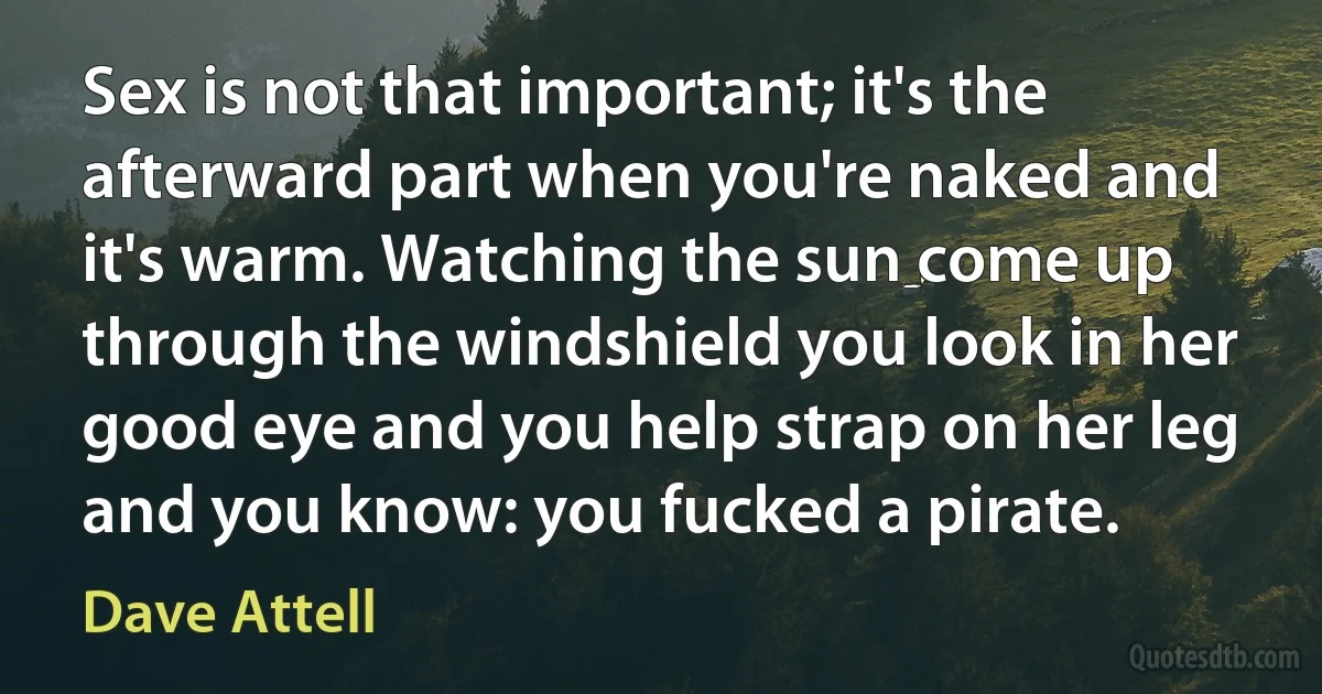 Sex is not that important; it's the afterward part when you're naked and it's warm. Watching the sun come up through the windshield you look in her good eye and you help strap on her leg and you know: you fucked a pirate. (Dave Attell)