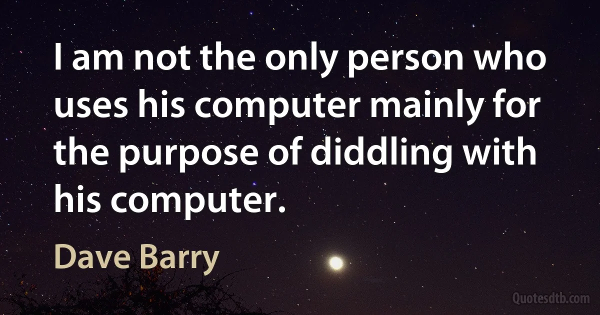 I am not the only person who uses his computer mainly for the purpose of diddling with his computer. (Dave Barry)