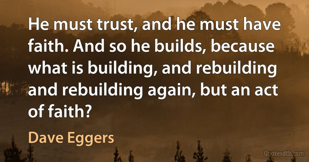 He must trust, and he must have faith. And so he builds, because what is building, and rebuilding and rebuilding again, but an act of faith? (Dave Eggers)