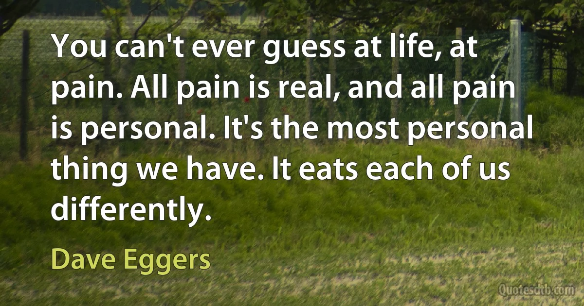 You can't ever guess at life, at pain. All pain is real, and all pain is personal. It's the most personal thing we have. It eats each of us differently. (Dave Eggers)