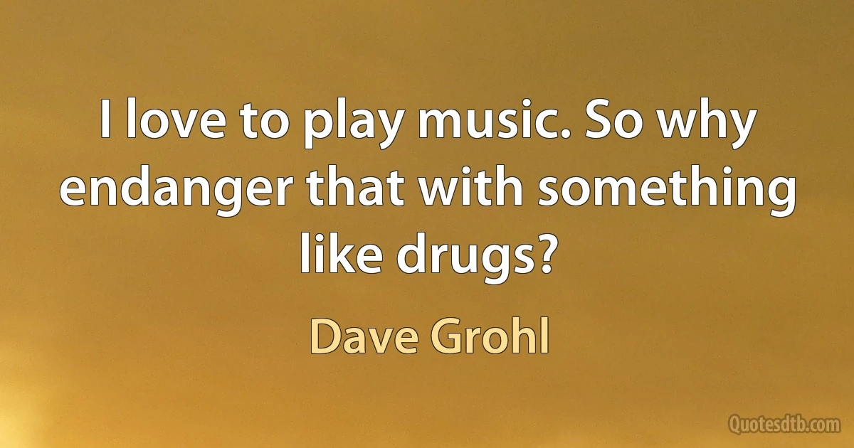 I love to play music. So why endanger that with something like drugs? (Dave Grohl)