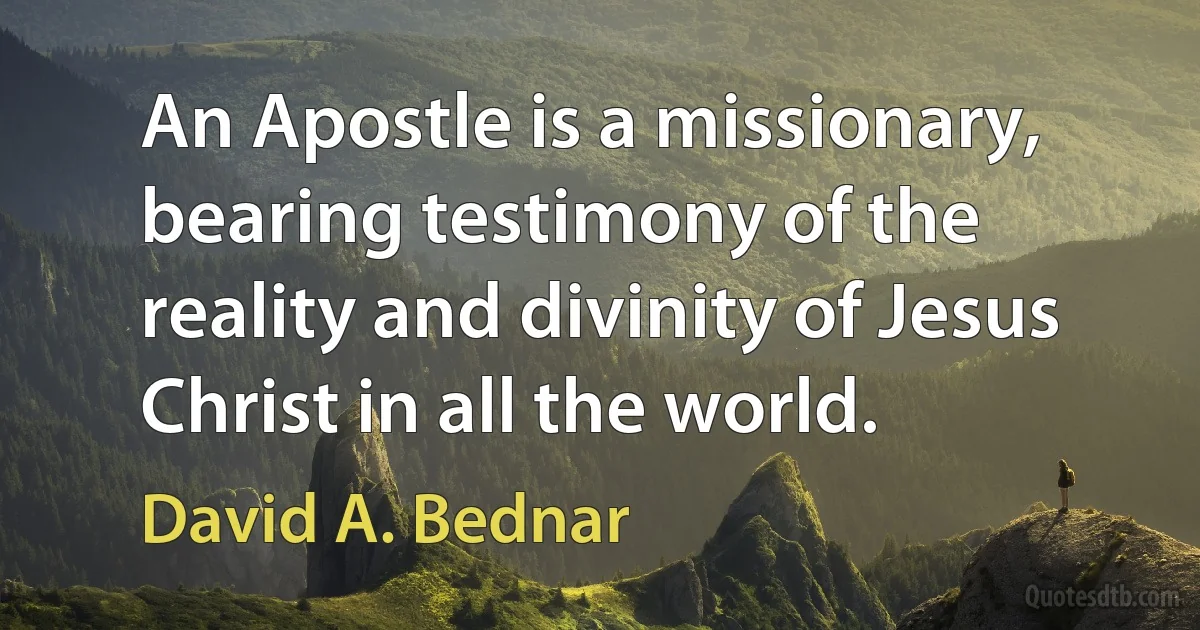 An Apostle is a missionary, bearing testimony of the reality and divinity of Jesus Christ in all the world. (David A. Bednar)