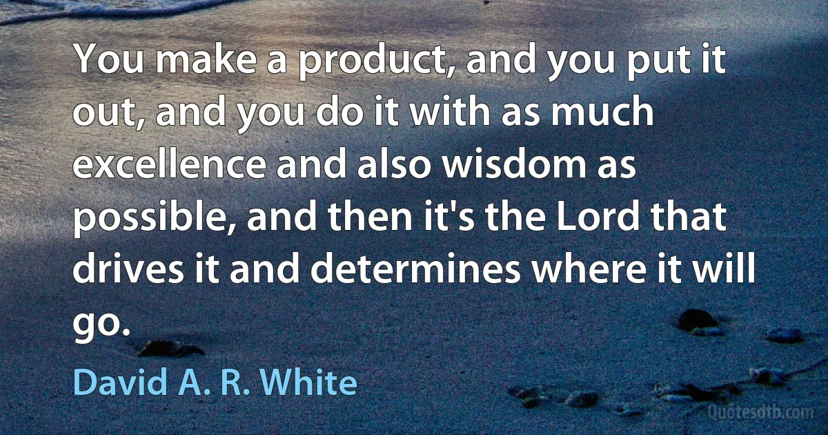 You make a product, and you put it out, and you do it with as much excellence and also wisdom as possible, and then it's the Lord that drives it and determines where it will go. (David A. R. White)