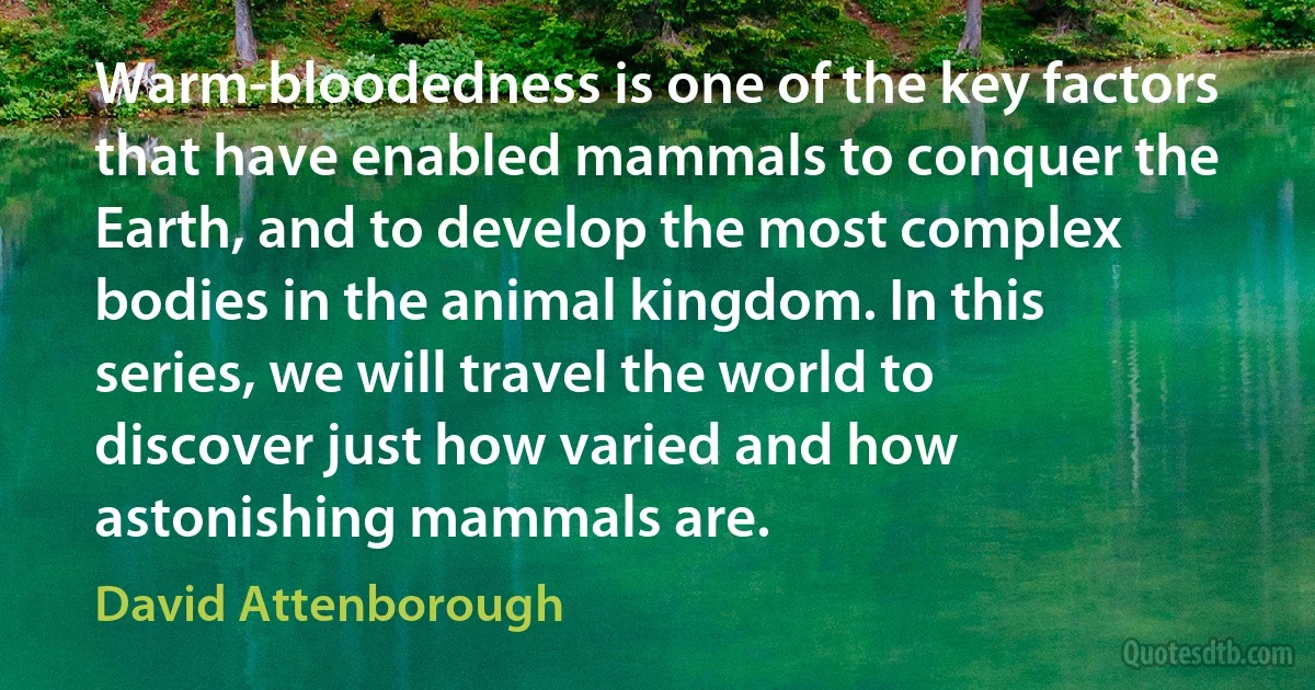 Warm-bloodedness is one of the key factors that have enabled mammals to conquer the Earth, and to develop the most complex bodies in the animal kingdom. In this series, we will travel the world to discover just how varied and how astonishing mammals are. (David Attenborough)