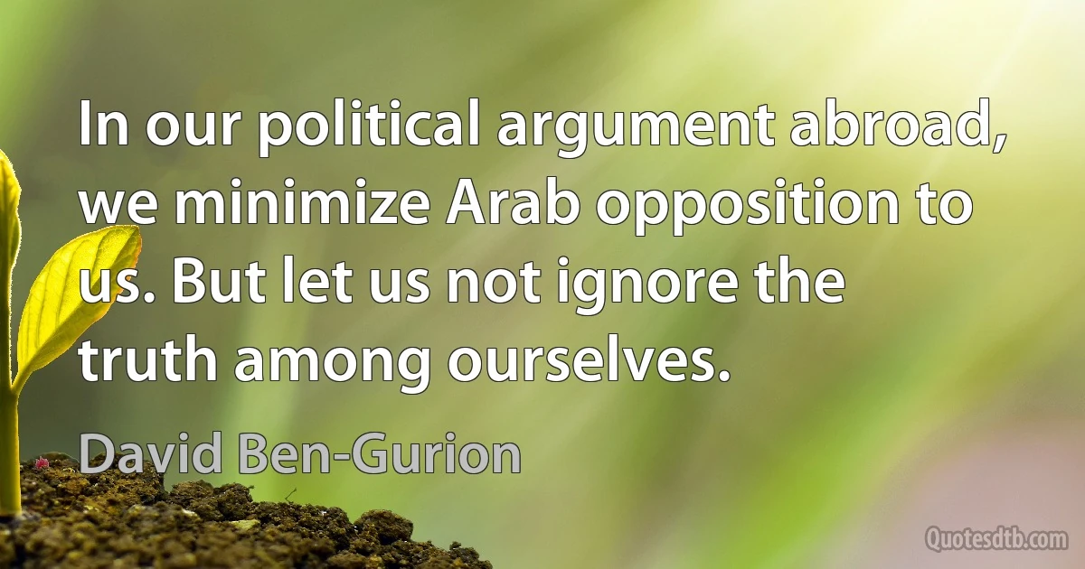 In our political argument abroad, we minimize Arab opposition to us. But let us not ignore the truth among ourselves. (David Ben-Gurion)