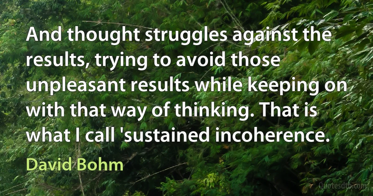 And thought struggles against the results, trying to avoid those unpleasant results while keeping on with that way of thinking. That is what I call 'sustained incoherence. (David Bohm)