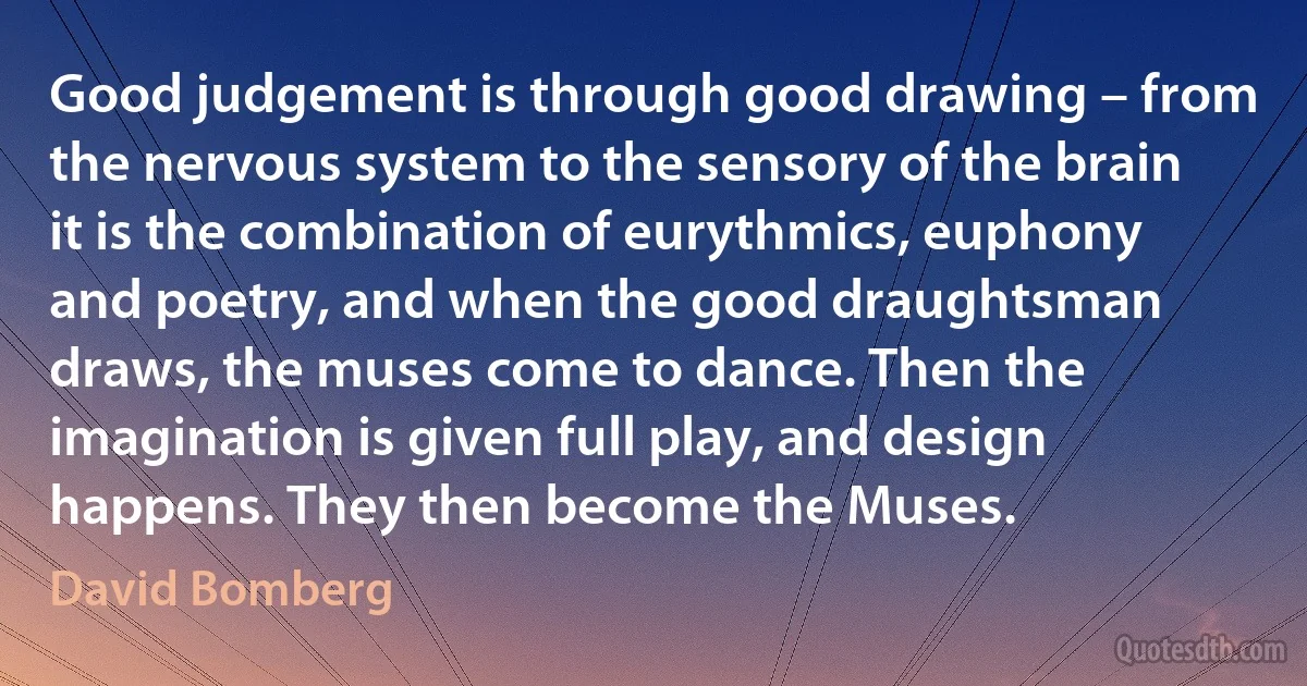 Good judgement is through good drawing – from the nervous system to the sensory of the brain it is the combination of eurythmics, euphony and poetry, and when the good draughtsman draws, the muses come to dance. Then the imagination is given full play, and design happens. They then become the Muses. (David Bomberg)