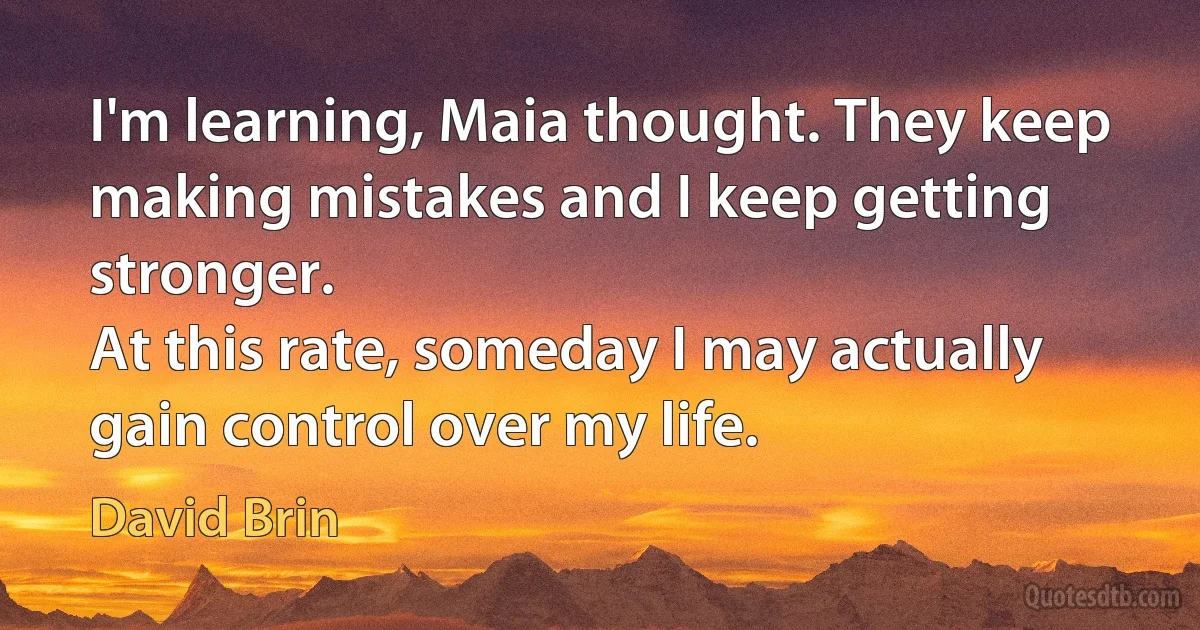 I'm learning, Maia thought. They keep making mistakes and I keep getting stronger.
At this rate, someday I may actually gain control over my life. (David Brin)