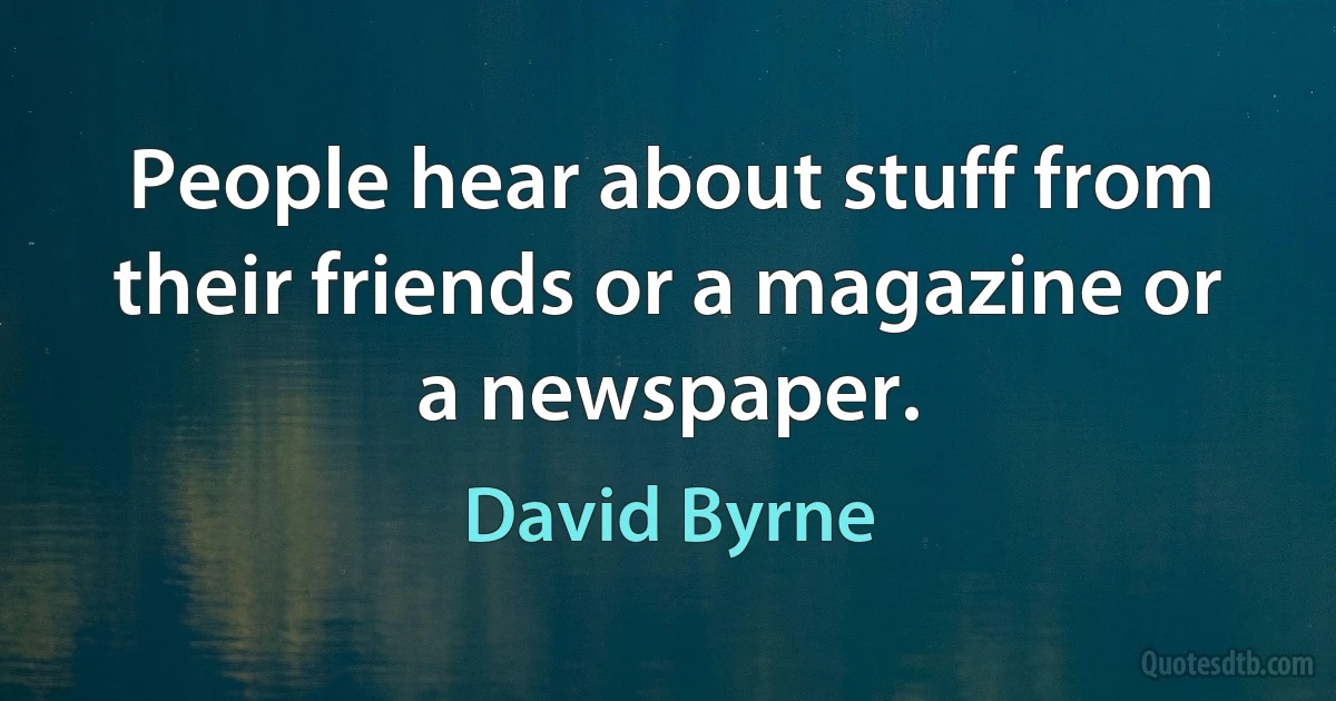 People hear about stuff from their friends or a magazine or a newspaper. (David Byrne)