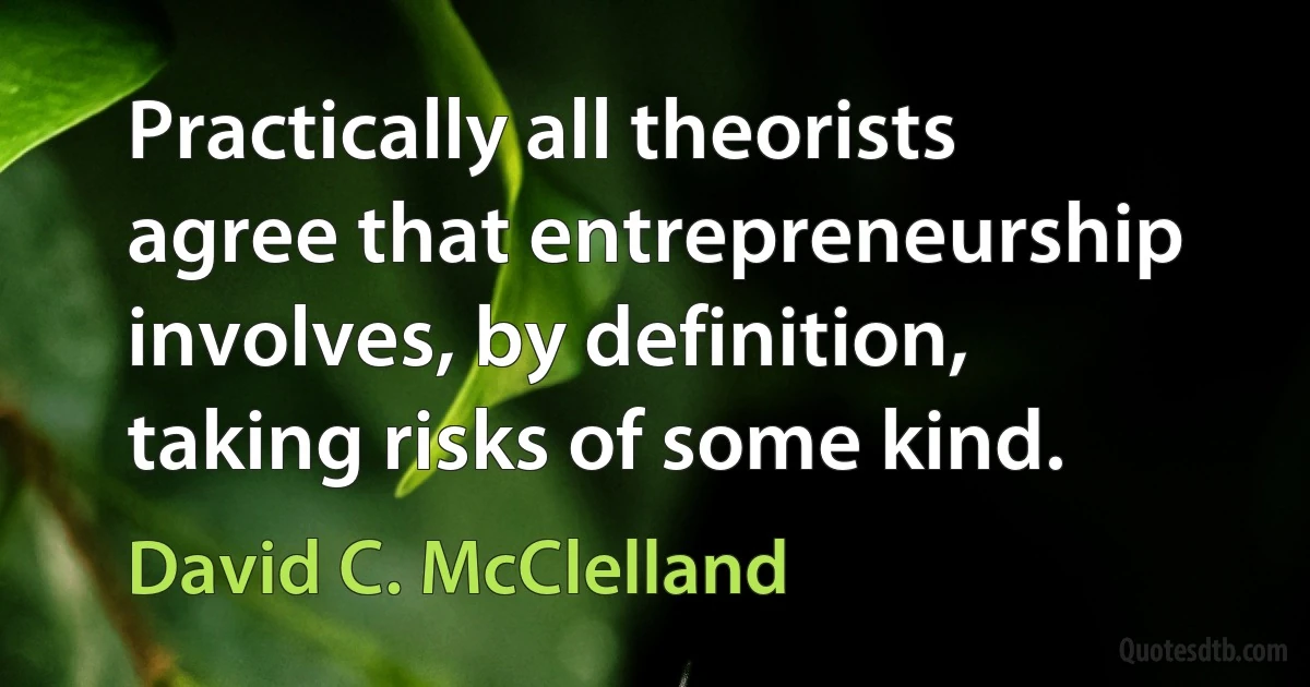 Practically all theorists agree that entrepreneurship involves, by definition, taking risks of some kind. (David C. McClelland)