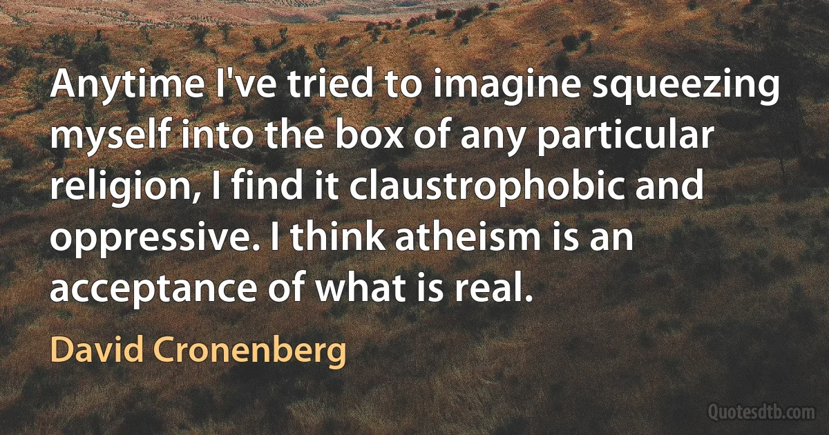 Anytime I've tried to imagine squeezing myself into the box of any particular religion, I find it claustrophobic and oppressive. I think atheism is an acceptance of what is real. (David Cronenberg)