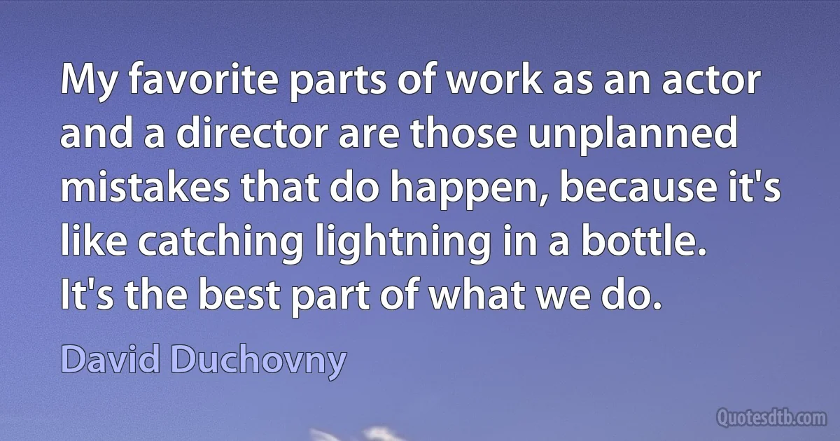 My favorite parts of work as an actor and a director are those unplanned mistakes that do happen, because it's like catching lightning in a bottle. It's the best part of what we do. (David Duchovny)