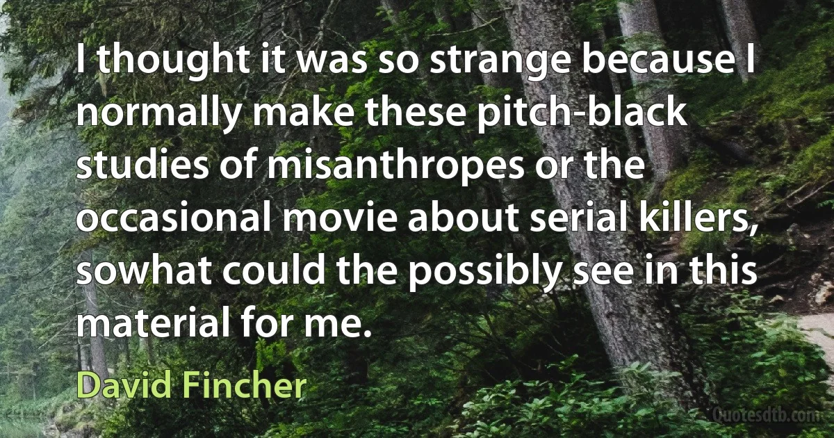 I thought it was so strange because I normally make these pitch-black studies of misanthropes or the occasional movie about serial killers, sowhat could the possibly see in this material for me. (David Fincher)