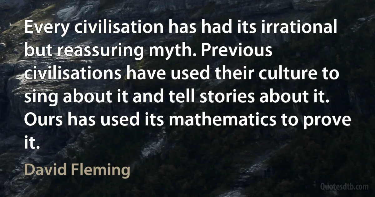 Every civilisation has had its irrational but reassuring myth. Previous civilisations have used their culture to sing about it and tell stories about it. Ours has used its mathematics to prove it. (David Fleming)