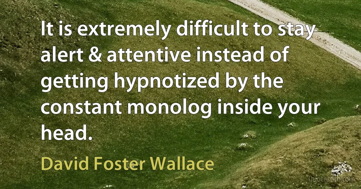 It is extremely difficult to stay alert & attentive instead of getting hypnotized by the constant monolog inside your head. (David Foster Wallace)