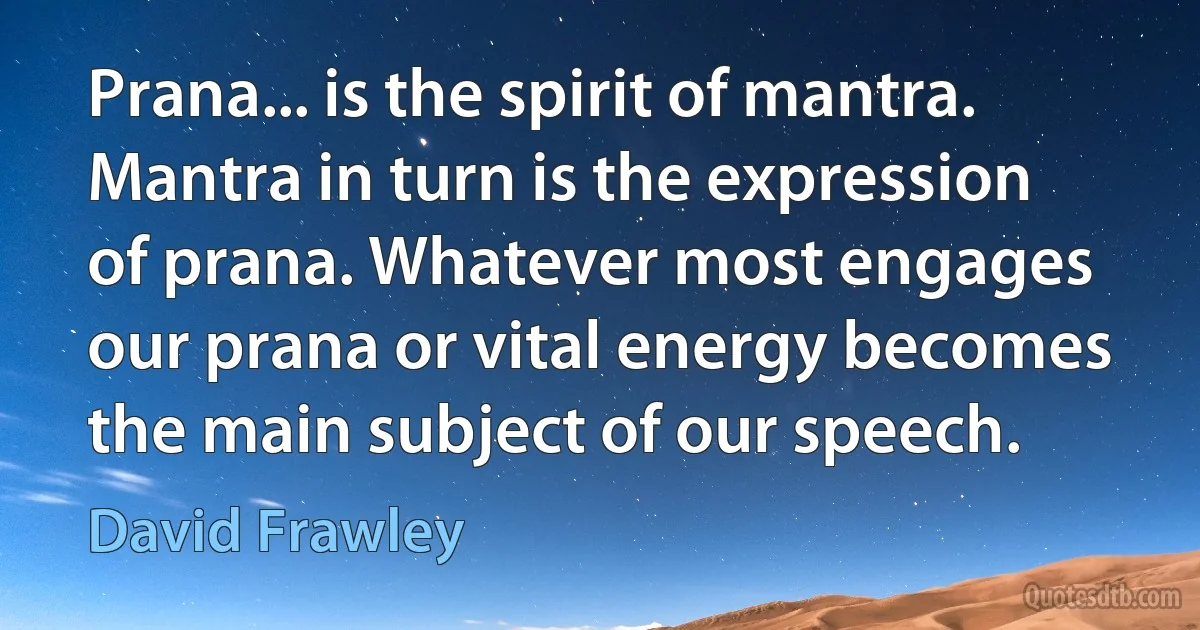 Prana... is the spirit of mantra. Mantra in turn is the expression of prana. Whatever most engages our prana or vital energy becomes the main subject of our speech. (David Frawley)