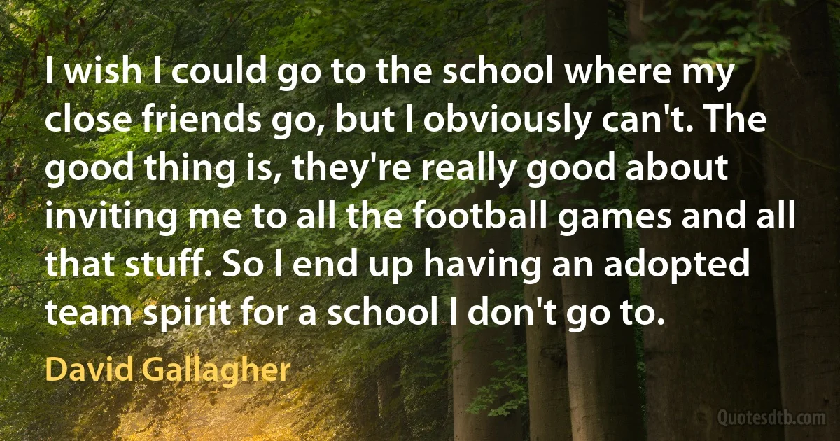 I wish I could go to the school where my close friends go, but I obviously can't. The good thing is, they're really good about inviting me to all the football games and all that stuff. So I end up having an adopted team spirit for a school I don't go to. (David Gallagher)