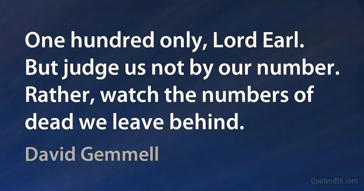 One hundred only, Lord Earl. But judge us not by our number. Rather, watch the numbers of dead we leave behind. (David Gemmell)