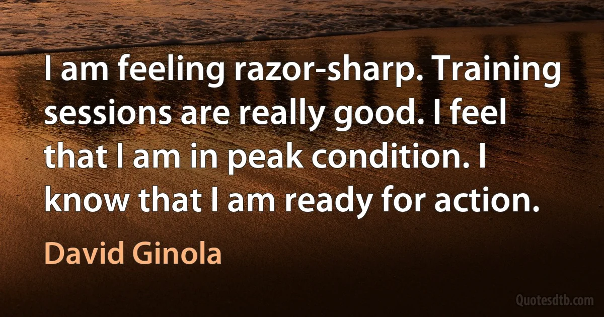 I am feeling razor-sharp. Training sessions are really good. I feel that I am in peak condition. I know that I am ready for action. (David Ginola)