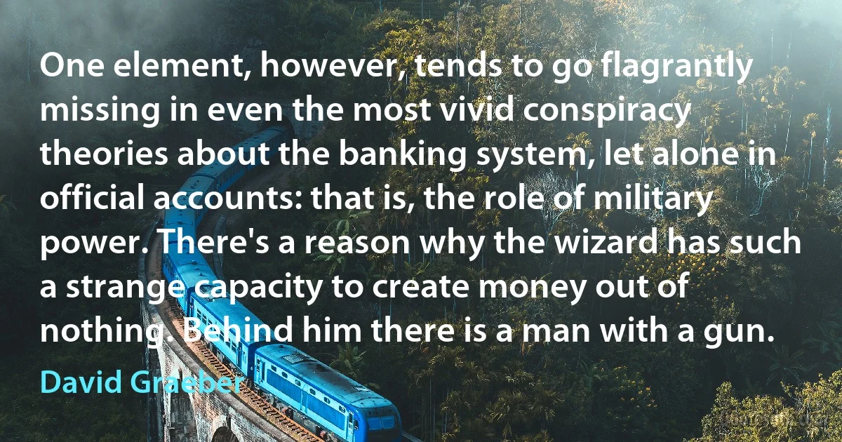 One element, however, tends to go flagrantly missing in even the most vivid conspiracy theories about the banking system, let alone in official accounts: that is, the role of military power. There's a reason why the wizard has such a strange capacity to create money out of nothing. Behind him there is a man with a gun. (David Graeber)