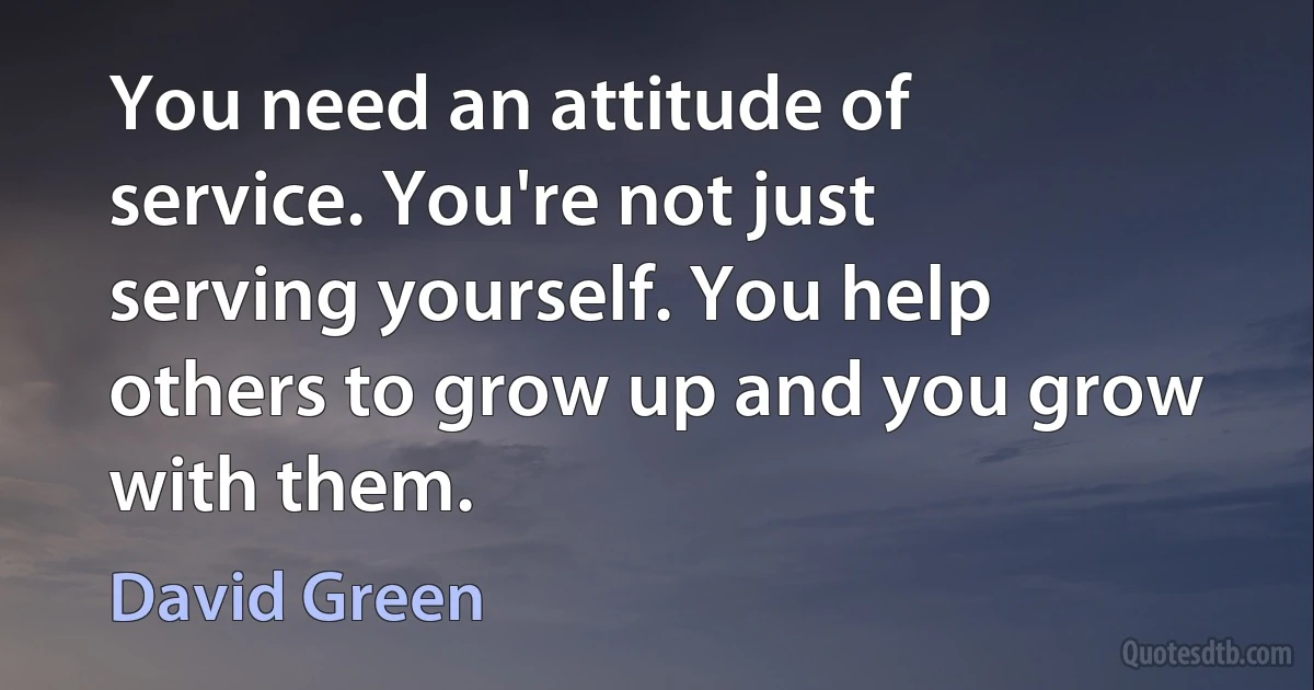 You need an attitude of service. You're not just serving yourself. You help others to grow up and you grow with them. (David Green)