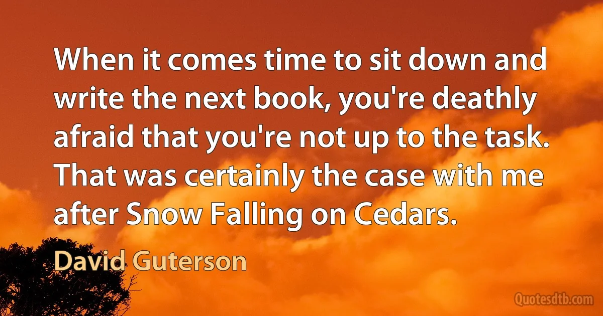 When it comes time to sit down and write the next book, you're deathly afraid that you're not up to the task. That was certainly the case with me after Snow Falling on Cedars. (David Guterson)