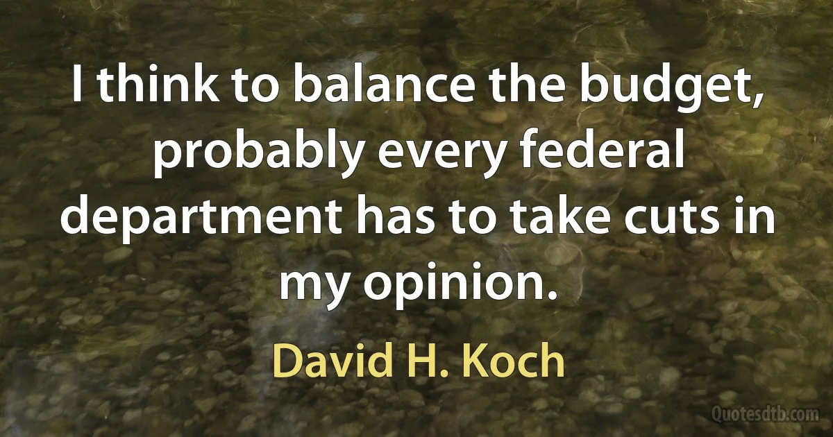 I think to balance the budget, probably every federal department has to take cuts in my opinion. (David H. Koch)