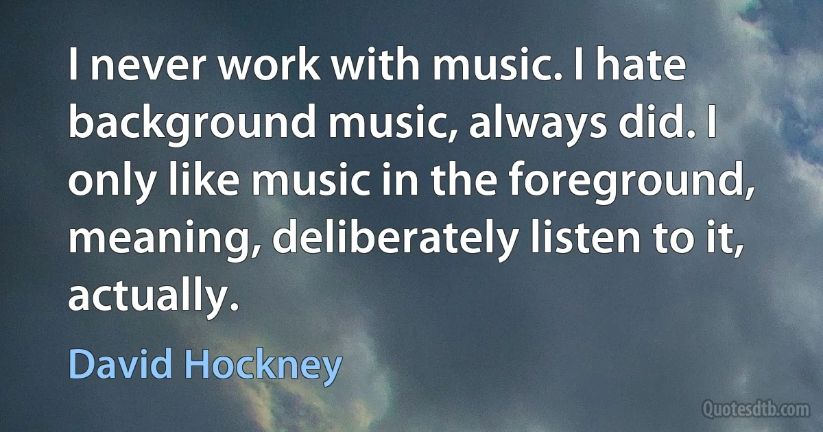 I never work with music. I hate background music, always did. I only like music in the foreground, meaning, deliberately listen to it, actually. (David Hockney)