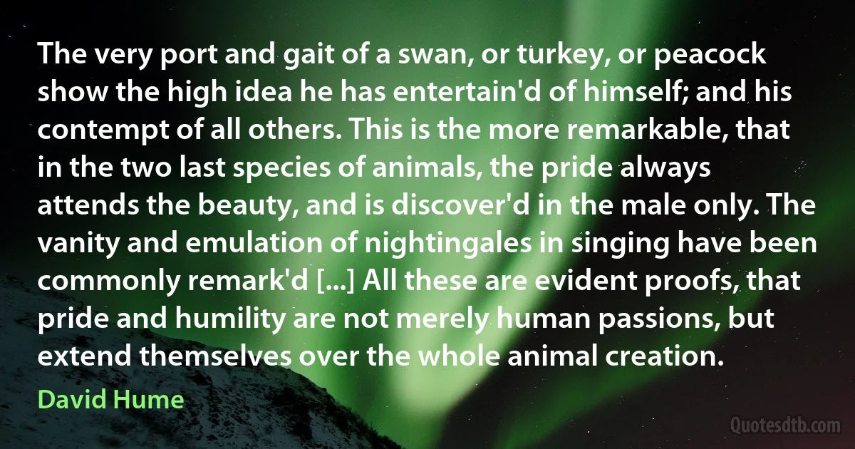 The very port and gait of a swan, or turkey, or peacock show the high idea he has entertain'd of himself; and his contempt of all others. This is the more remarkable, that in the two last species of animals, the pride always attends the beauty, and is discover'd in the male only. The vanity and emulation of nightingales in singing have been commonly remark'd [...] All these are evident proofs, that pride and humility are not merely human passions, but extend themselves over the whole animal creation. (David Hume)