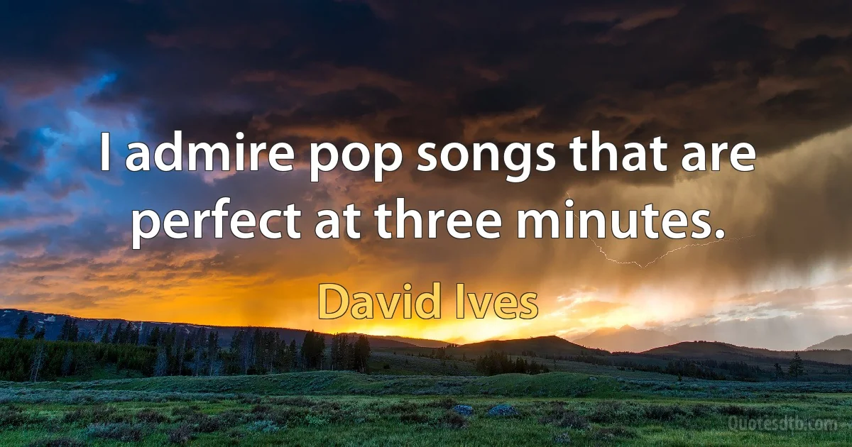 I admire pop songs that are perfect at three minutes. (David Ives)