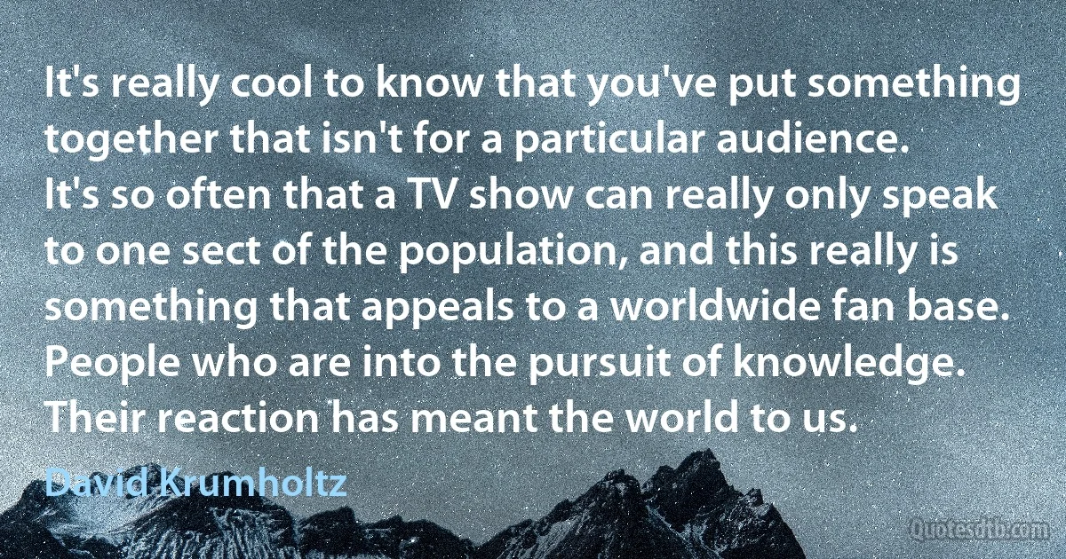 It's really cool to know that you've put something together that isn't for a particular audience. It's so often that a TV show can really only speak to one sect of the population, and this really is something that appeals to a worldwide fan base. People who are into the pursuit of knowledge. Their reaction has meant the world to us. (David Krumholtz)