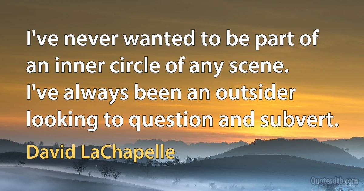 I've never wanted to be part of an inner circle of any scene. I've always been an outsider looking to question and subvert. (David LaChapelle)