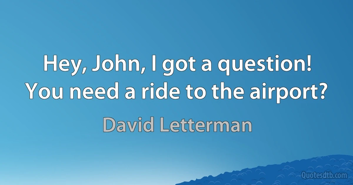 Hey, John, I got a question! You need a ride to the airport? (David Letterman)