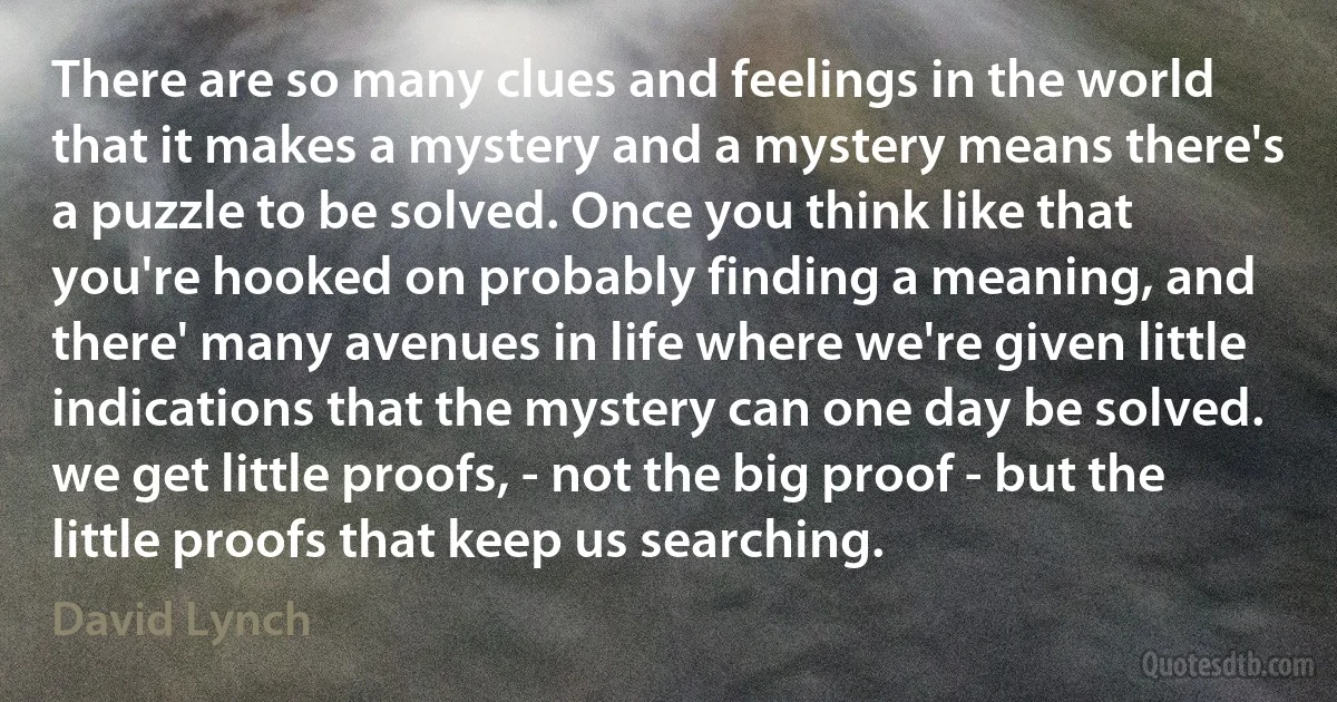 There are so many clues and feelings in the world that it makes a mystery and a mystery means there's a puzzle to be solved. Once you think like that you're hooked on probably finding a meaning, and there' many avenues in life where we're given little indications that the mystery can one day be solved. we get little proofs, - not the big proof - but the little proofs that keep us searching. (David Lynch)