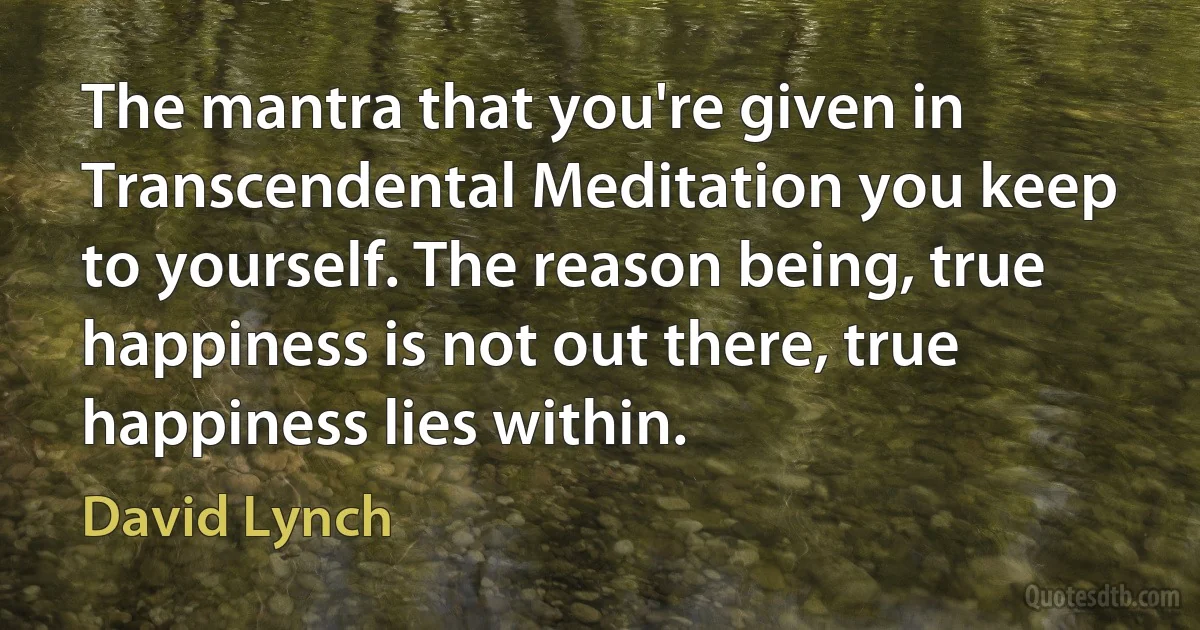 The mantra that you're given in Transcendental Meditation you keep to yourself. The reason being, true happiness is not out there, true happiness lies within. (David Lynch)