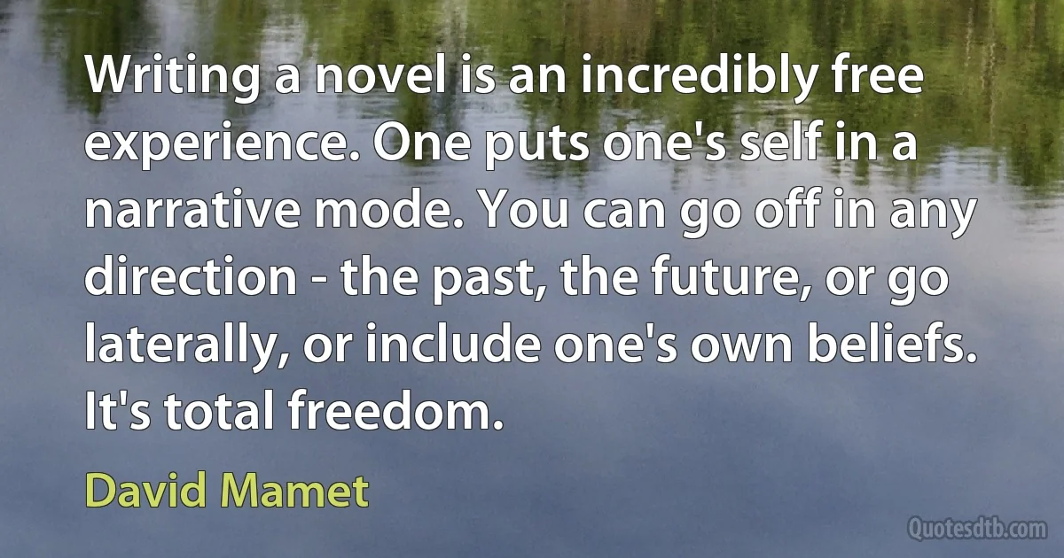 Writing a novel is an incredibly free experience. One puts one's self in a narrative mode. You can go off in any direction - the past, the future, or go laterally, or include one's own beliefs. It's total freedom. (David Mamet)