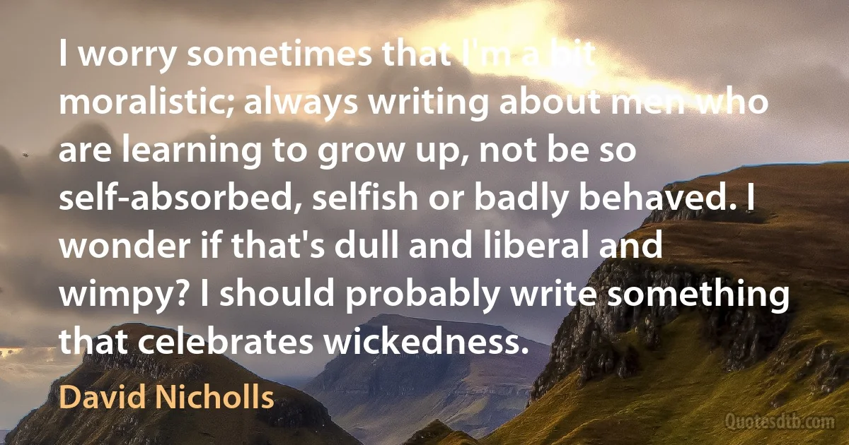 I worry sometimes that I'm a bit moralistic; always writing about men who are learning to grow up, not be so self-absorbed, selfish or badly behaved. I wonder if that's dull and liberal and wimpy? I should probably write something that celebrates wickedness. (David Nicholls)