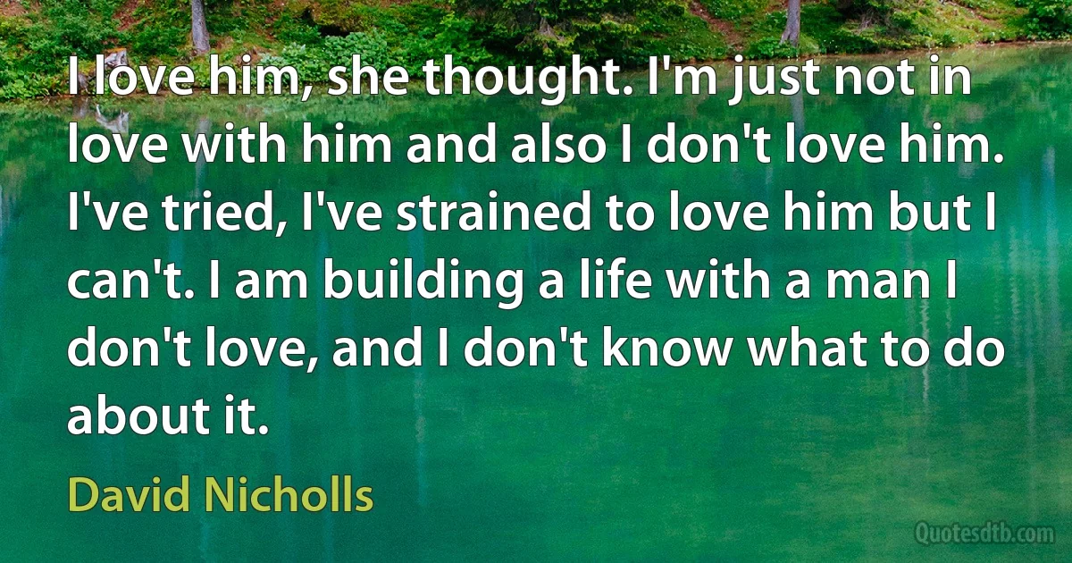 I love him, she thought. I'm just not in love with him and also I don't love him. I've tried, I've strained to love him but I can't. I am building a life with a man I don't love, and I don't know what to do about it. (David Nicholls)