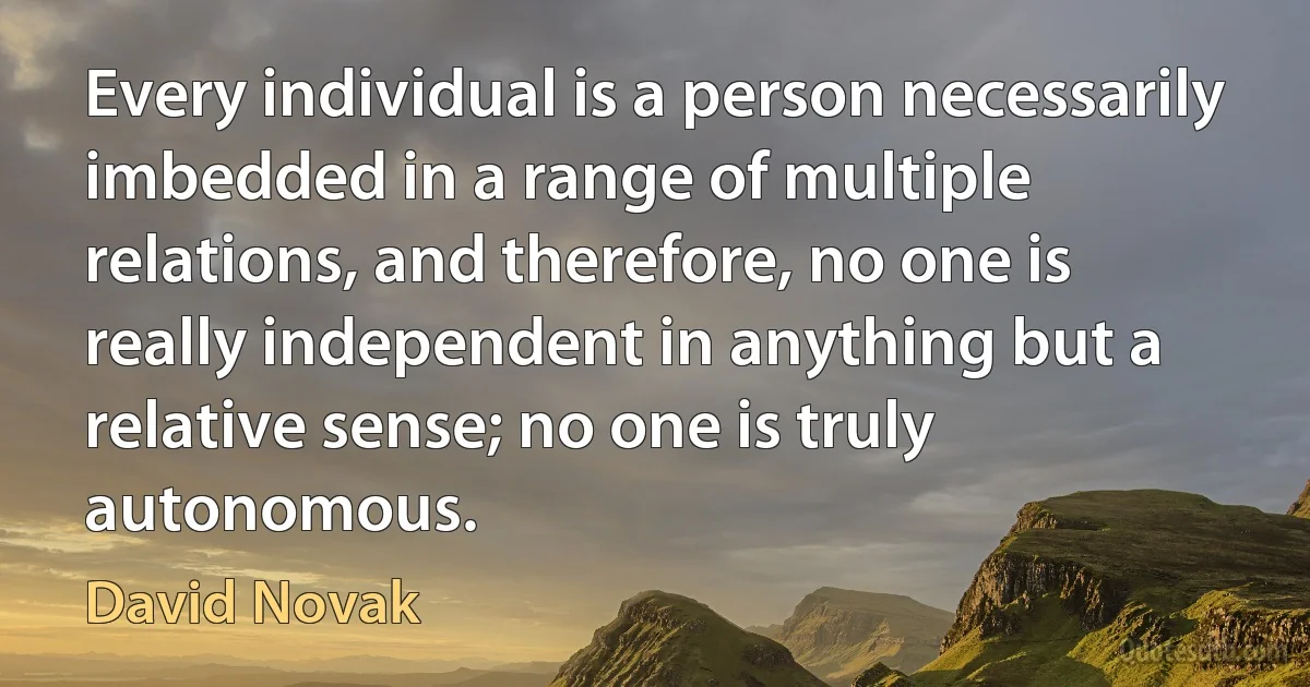 Every individual is a person necessarily imbedded in a range of multiple relations, and therefore, no one is really independent in anything but a relative sense; no one is truly autonomous. (David Novak)