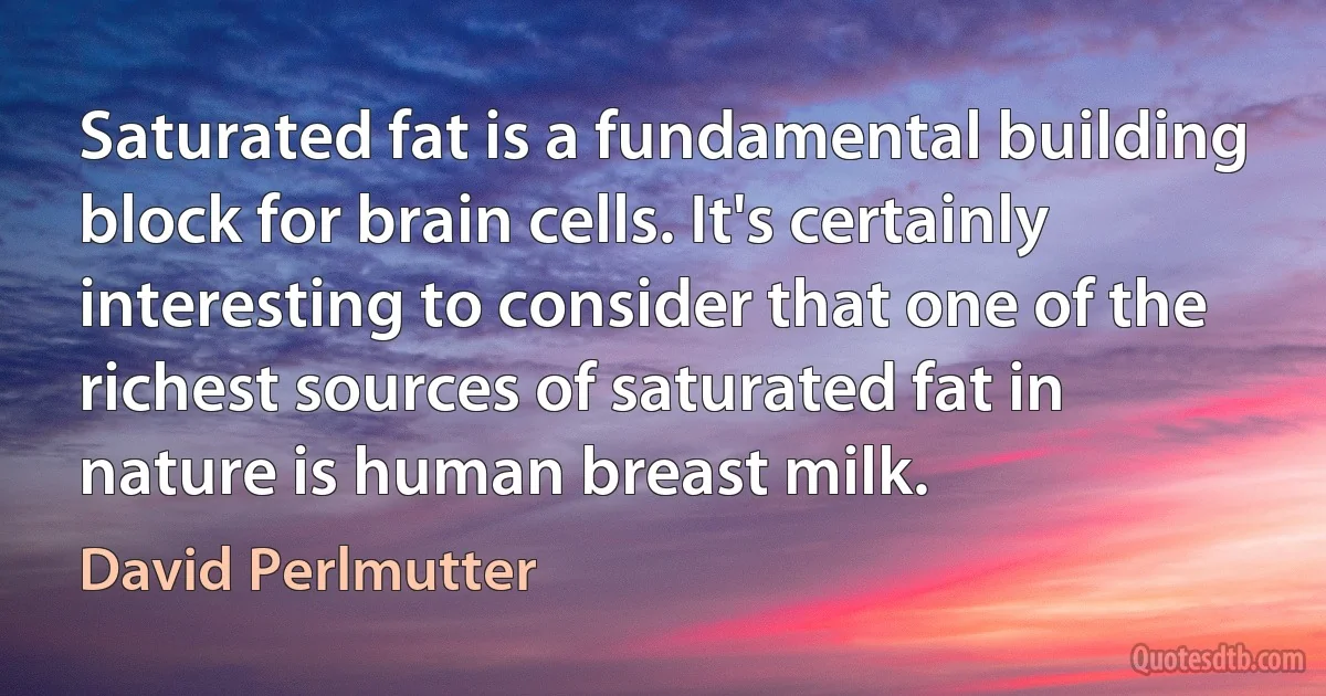 Saturated fat is a fundamental building block for brain cells. It's certainly interesting to consider that one of the richest sources of saturated fat in nature is human breast milk. (David Perlmutter)