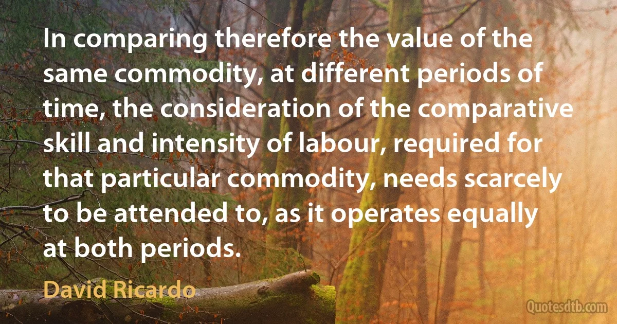 In comparing therefore the value of the same commodity, at different periods of time, the consideration of the comparative skill and intensity of labour, required for that particular commodity, needs scarcely to be attended to, as it operates equally at both periods. (David Ricardo)