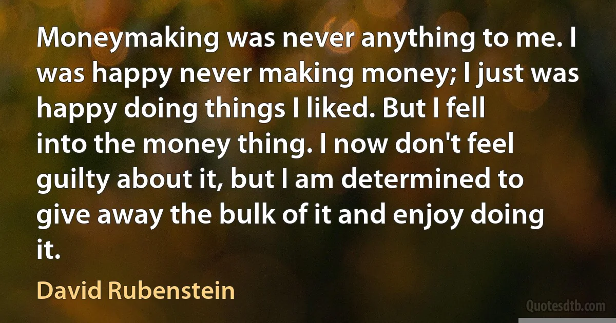 Moneymaking was never anything to me. I was happy never making money; I just was happy doing things I liked. But I fell into the money thing. I now don't feel guilty about it, but I am determined to give away the bulk of it and enjoy doing it. (David Rubenstein)