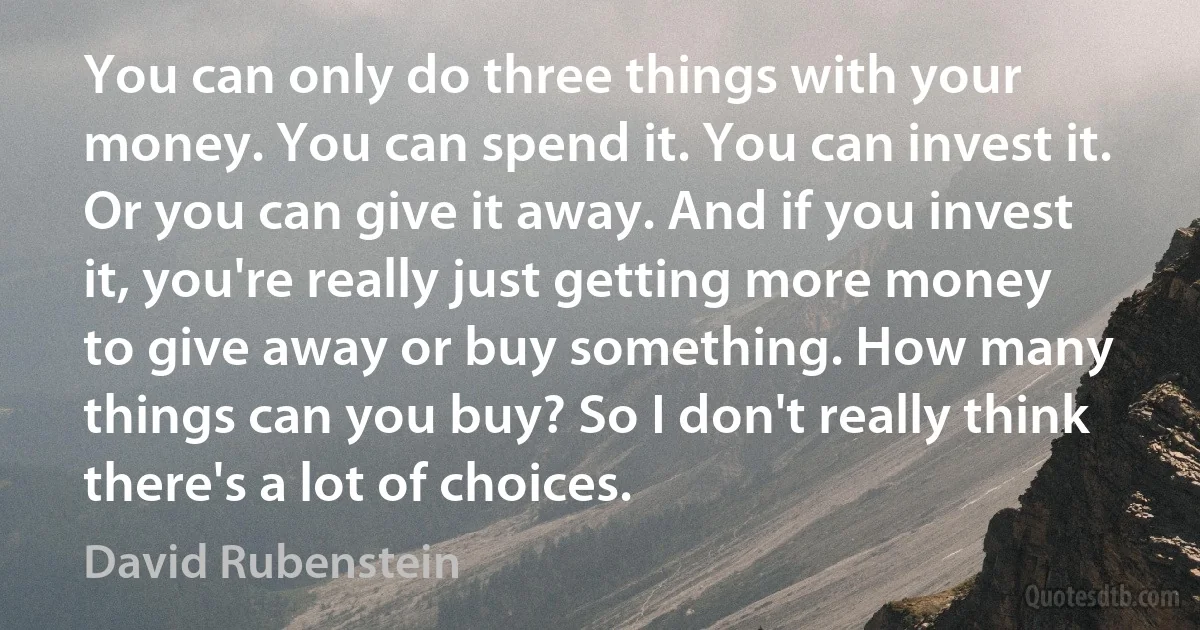 You can only do three things with your money. You can spend it. You can invest it. Or you can give it away. And if you invest it, you're really just getting more money to give away or buy something. How many things can you buy? So I don't really think there's a lot of choices. (David Rubenstein)