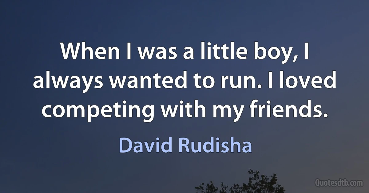 When I was a little boy, I always wanted to run. I loved competing with my friends. (David Rudisha)