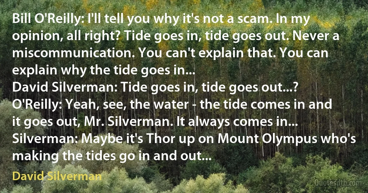 Bill O'Reilly: I'll tell you why it's not a scam. In my opinion, all right? Tide goes in, tide goes out. Never a miscommunication. You can't explain that. You can explain why the tide goes in...
David Silverman: Tide goes in, tide goes out...?
O'Reilly: Yeah, see, the water - the tide comes in and it goes out, Mr. Silverman. It always comes in...
Silverman: Maybe it's Thor up on Mount Olympus who's making the tides go in and out... (David Silverman)