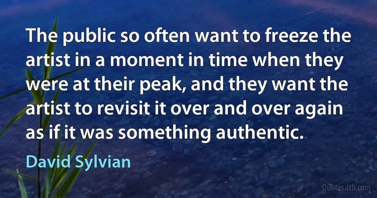 The public so often want to freeze the artist in a moment in time when they were at their peak, and they want the artist to revisit it over and over again as if it was something authentic. (David Sylvian)