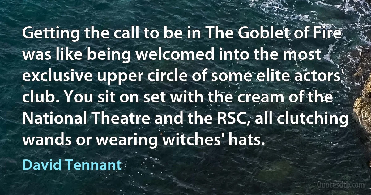 Getting the call to be in The Goblet of Fire was like being welcomed into the most exclusive upper circle of some elite actors' club. You sit on set with the cream of the National Theatre and the RSC, all clutching wands or wearing witches' hats. (David Tennant)