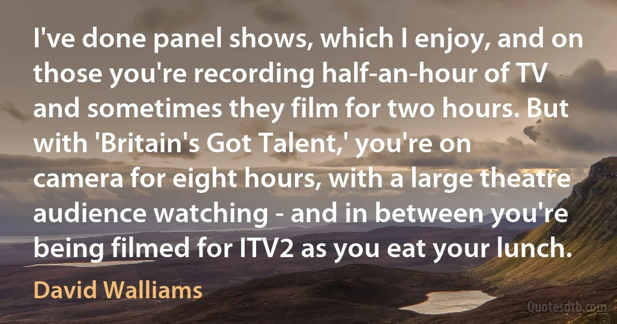 I've done panel shows, which I enjoy, and on those you're recording half-an-hour of TV and sometimes they film for two hours. But with 'Britain's Got Talent,' you're on camera for eight hours, with a large theatre audience watching - and in between you're being filmed for ITV2 as you eat your lunch. (David Walliams)